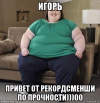 игорь привет от рекордсменши по прочности)))00