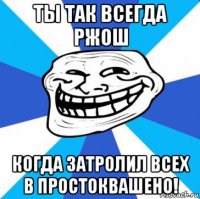 ты так всегда ржош когда затролил всех в простоквашено!