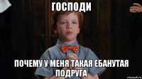 господи почему у меня такая ебанутая подруга