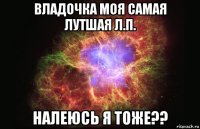 владочка моя самая лутшая л.п. налеюсь я тоже??