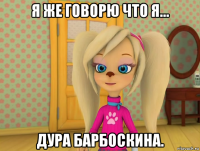 я же говорю что я... дура барбоскина.