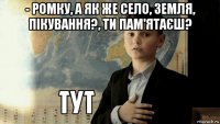 - ромку, а як же село, земля, пікування?, ти пам'ятаєш? 