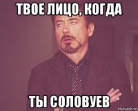 твое лицо, когда ты соловуев