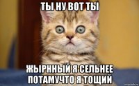 ты ну вот ты жырнный я сельнее потамучто я тощий