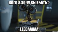 кого я хочу выебать? ееевааааа
