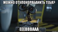 можно отчпокорабанить тебя? ееевввааа