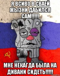 я всиво в сваей жызни дабился сам!!!!! мне некагда была на дивани сидеть!!!!!