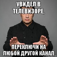 увидел в телевизоре, переключи на любой другой канал