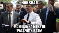 наивная можешь на меня не рассчитывать!