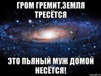 гром гремит,земля тресётся это пьяный муж домой несётся!