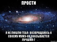 прости я не люблю тебя- возвращаюсь к своему мужу-он оказывается лучший-г