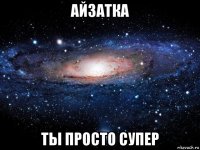 айзатка ты просто супер