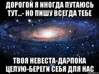 дорогой я иногда путаюсь тут...- но пишу всегда тебе твоя невеста-да?пока целую-береги себя для нас