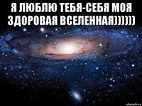 я люблю тебя-себя моя здоровая вселенная)))))) 