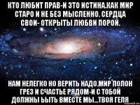 кто любит прав-и зто истина.как мир старо и не без мысленно. сердца свои- открыты любви порой. нам нелегко но верить надо.мир полон грез и счастье рядом-и с тобой должны ьыть вместе мы...твоя геля