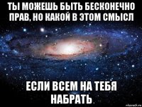 ты можешь быть бесконечно прав, но какой в этом смысл если всем на тебя набрать