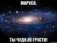 маруся, ты чудо,не грусти!