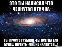 это ты написал что чекнутая птичка ты просто грубиян -ты всегда так будеш шутить -мне не нравится...г