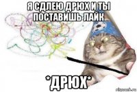 я сдлею дрюх и ты поставишь лайк *дрюх*