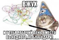 вжух и у тебя рабочий день вместо выходного, не благодари!