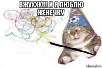 вжуххх!!! и я люблю женечку 