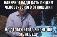 наверное надо дать людям человеческого отношения но делать этого я конечно же не буду