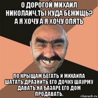 о дорогой михаил николаич,ты куда бежищь? а я хочу а я хочу опять по крыщам бегать и михаила шатать,дразнить его дочку шаурму давать,на базаре его дом продавать.