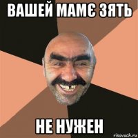 вашей мамє зять не нужен