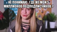 не понимаю , где же мои 5 миллионов подподписчиков ? 