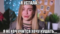 я устала... я не хоч учится хочу кушать....