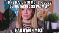 мне жаль что моя любовь была такого же размера как и мой мозг