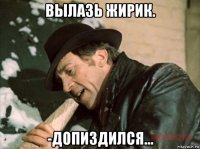 вылазь жирик. -допиздился...