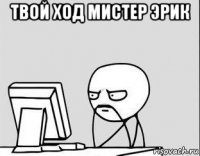 твой ход мистер эрик 