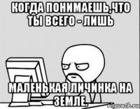 когда понимаешь,что ты всего - лишь маленькая личинка на земле.