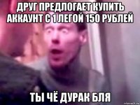 друг предлогает купить аккаунт с 1 легой 150 рублей ты чё дурак бля