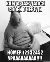 когда заждался своей очереди номер 12232452 урааааааааа!!!!