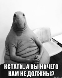  кстати.. а вы ничего нам не должны?