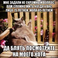 мне задали не скромный вопрос: вам сложно жить когда у вас лицо 15 летней, жопа 85 летней да блять посмотрите на моего кота