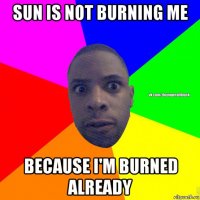 sun is not burning me because i'm burned already