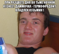 при разцвете дня во тьме ночной кузнеет даммочка - гермофродоит владлен кузьмин ! 