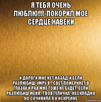 я тебя очень люблю!!!-покорил мое сердце навеки и дороги мне нет назад-и если разлюбиш-умру я ...свет померкнет в глазах.и рая мне тоже не будет. если разлюбиш меня...твоя геличка -нескладно но сочинила я и искренне