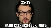 25-25 надо стричся твою мать