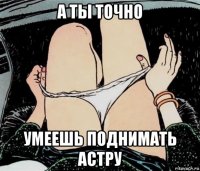 а ты точно умеешь поднимать астру