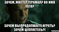 зачем, мистер терамал? во имя чего? зачем вы продолжаете играть? зачем цепляетесь?!
