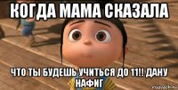 когда мама сказала что ты будешь учиться до 11!! дану нафиг