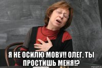  я не осилю мову!! олег, ты простишь меня!?