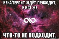 бека терпит, ждёт, приходит, и всё же что-то не подходит.