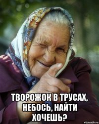  творожок в трусах, небось, найти хочешь?