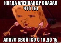 когда александр сказал что ты апнул свой icq с 10 до 15