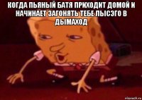 когда пьяный батя приходит домой и начинает загонять тебе лысэго в дымаход 